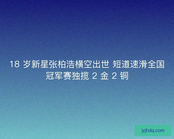 18 岁新星张柏浩横空出世 短道速滑全国冠军赛独揽 2 金 2 铜