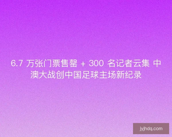 6.7 万张门票售罄 + 300 名记者云集 中澳大战创中国足球主场新纪录