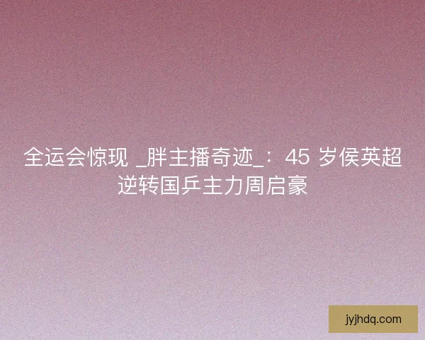全运会惊现 _胖主播奇迹_:45 岁侯英超逆转国乒主力周启豪 全运会惊现 _胖主播奇迹_:45 岁侯英超逆转国乒主力周启豪
