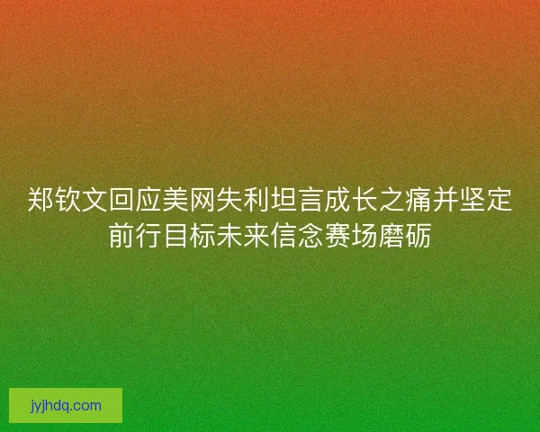 郑钦文回应美网失利坦言成长之痛并坚定前行目标未来信念赛场磨砺