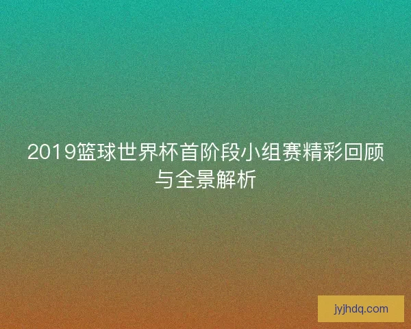 2019篮球世界杯首阶段小组赛精彩回顾与全景解析