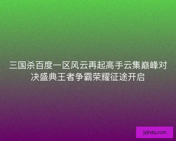三国杀百度一区风云再起高手云集巅峰对决盛典王者争霸荣耀征途开启 三国杀百度一区风云再起高手云集巅峰对决盛典王者争霸荣耀征途开启