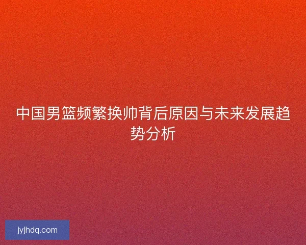 中国男篮频繁换帅背后原因与未来发展趋势分析