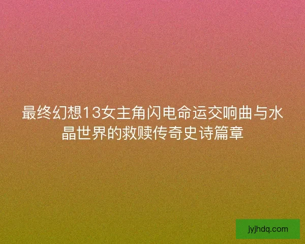 最终幻想13女主角闪电命运交响曲与水晶世界的救赎传奇史诗篇章