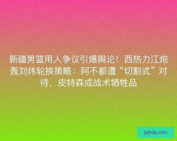 新疆男篮用人争议引爆舆论！西热力江炮轰刘炜轮换策略：阿不都遭 “切割式” 对待，皮特森成战术牺牲品