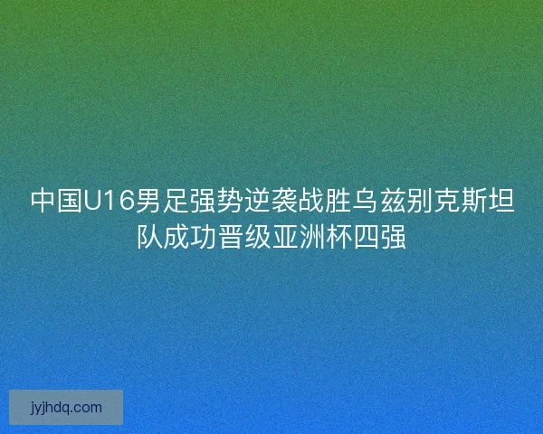 中国U16男足强势逆袭战胜乌兹别克斯坦队成功晋级亚洲杯四强