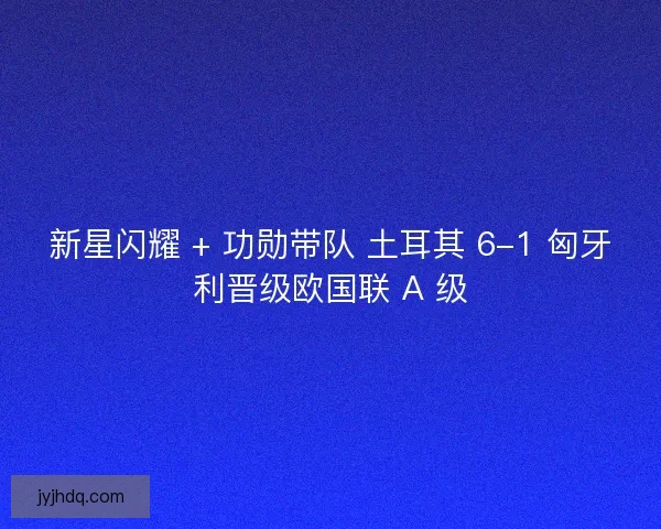 新星闪耀 + 功勋带队 土耳其 6-1 匈牙利晋级欧国联 A 级