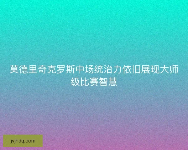 莫德里奇克罗斯中场统治力依旧展现大师级比赛智慧