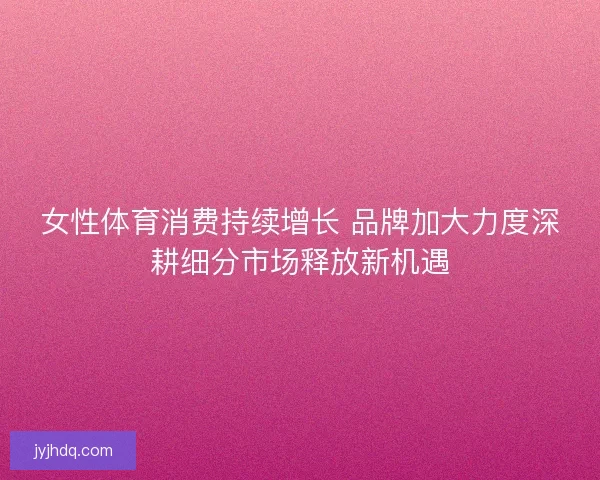 女性体育消费持续增长 品牌加大力度深耕细分市场释放新机遇