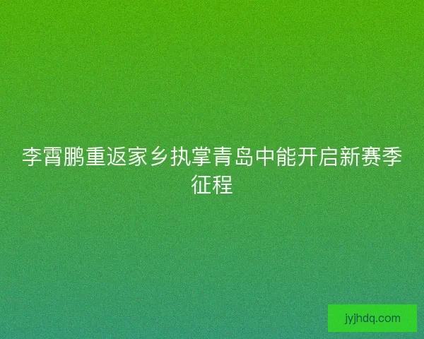 李霄鹏重返家乡执掌青岛中能开启新赛季征程