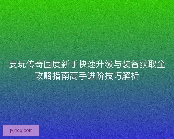 要玩传奇国度新手快速升级与装备获取全攻略指南高手进阶技巧解析