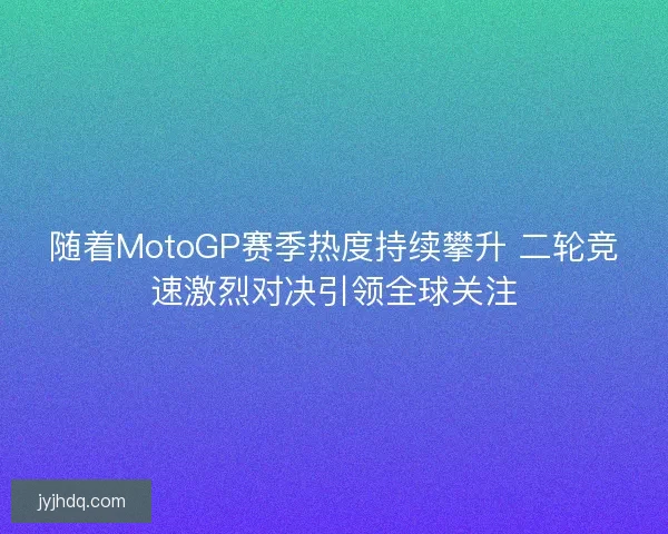 随着MotoGP赛季热度持续攀升 二轮竞速激烈对决引领全球关注 随着MotoGP赛季热度持续攀升 二轮竞速激烈对决引领全球关注