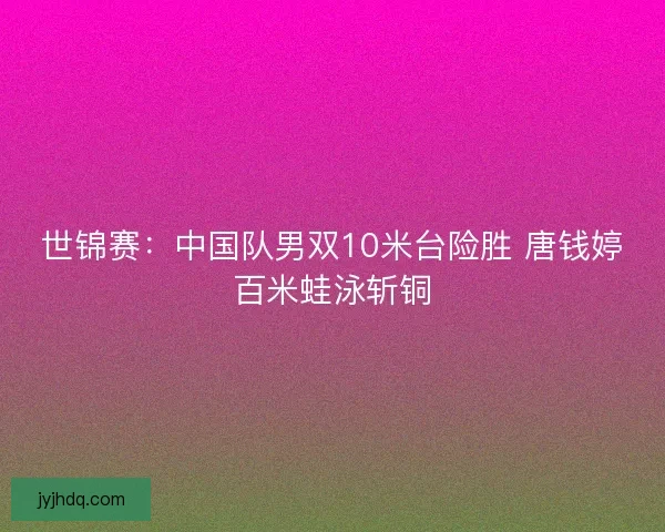 世锦赛:中国队男双10米台险胜 唐钱婷百米蛙泳斩铜 世锦赛:中国队男双10米台险胜 唐钱婷百米蛙泳斩铜