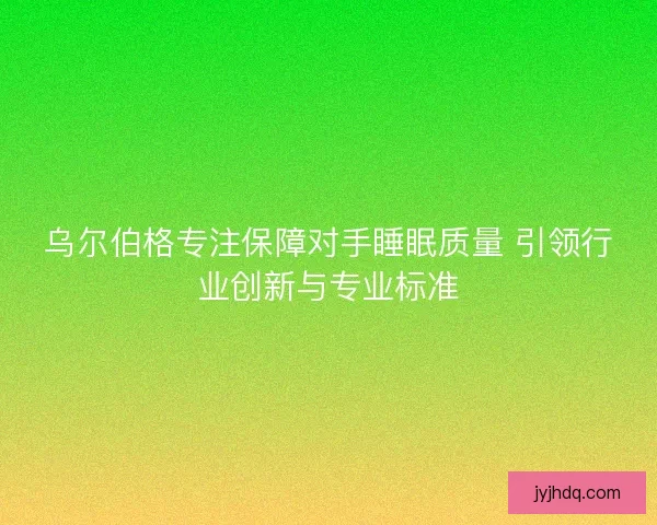 乌尔伯格专注保障对手睡眠质量 引领行业创新与专业标准