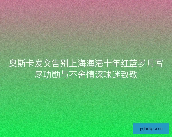 奥斯卡发文告别上海海港十年红蓝岁月写尽功勋与不舍情深球迷致敬
