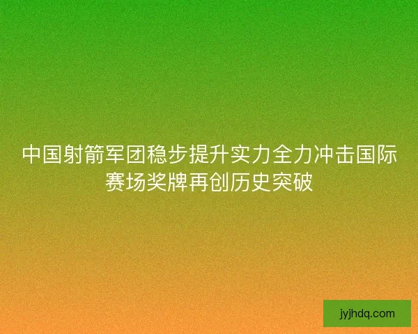 中国射箭军团稳步提升实力全力冲击国际赛场奖牌再创历史突破 中国射箭军团稳步提升实力全力冲击国际赛场奖牌再创历史突破