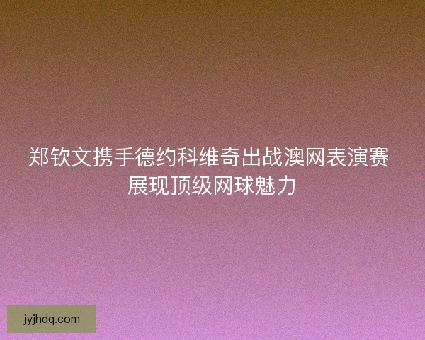 郑钦文携手德约科维奇出战澳网表演赛 展现顶级网球魅力