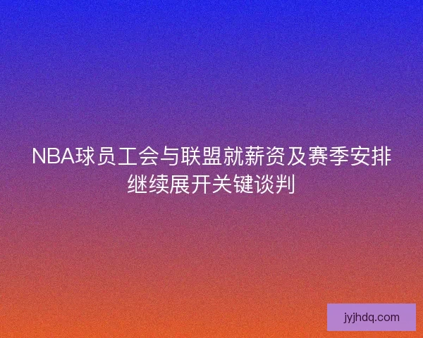 NBA球员工会与联盟就薪资及赛季安排继续展开关键谈判 NBA球员工会与联盟就薪资及赛季安排继续展开关键谈判