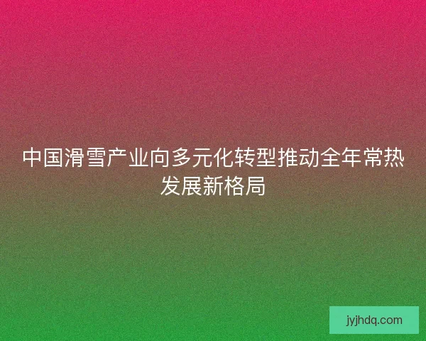 中国滑雪产业向多元化转型推动全年常热发展新格局 中国滑雪产业向多元化转型推动全年常热发展新格局