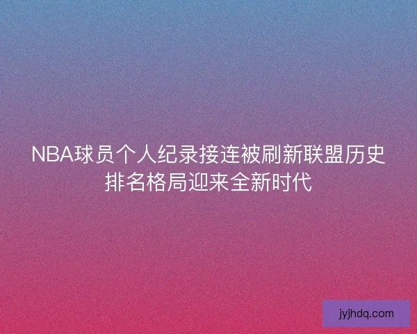 NBA球员个人纪录接连被刷新联盟历史排名格局迎来全新时代 NBA球员个人纪录接连被刷新联盟历史排名格局迎来全新时代