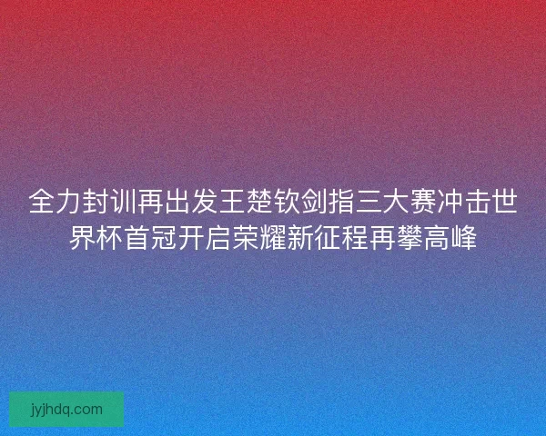 全力封训再出发王楚钦剑指三大赛冲击世界杯首冠开启荣耀新征程再攀高峰 全力封训再出发王楚钦剑指三大赛冲击世界杯首冠开启荣耀新征程再攀高峰