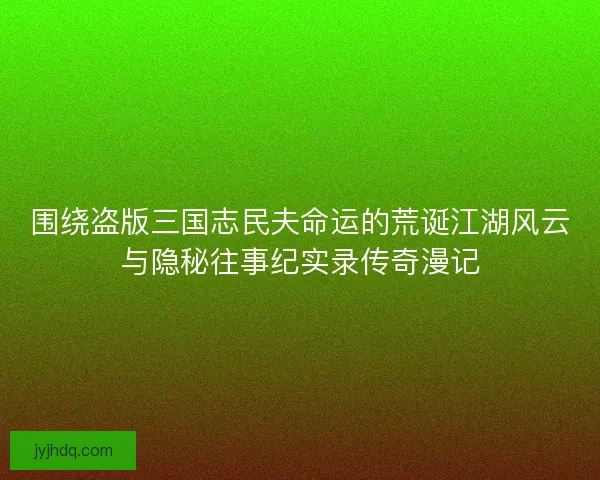 围绕盗版三国志民夫命运的荒诞江湖风云与隐秘往事纪实录传奇漫记