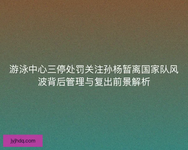 游泳中心三停处罚关注孙杨暂离国家队风波背后管理与复出前景解析