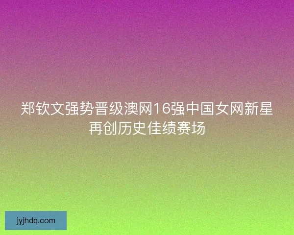 郑钦文强势晋级澳网16强中国女网新星再创历史佳绩赛场