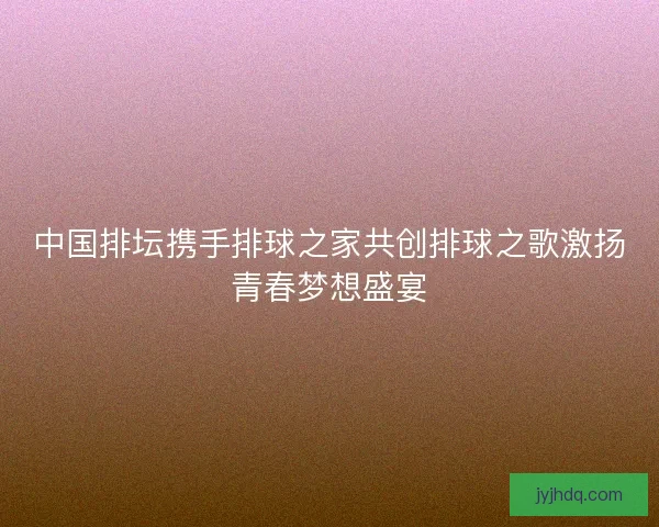 中国排坛携手排球之家共创排球之歌激扬青春梦想盛宴