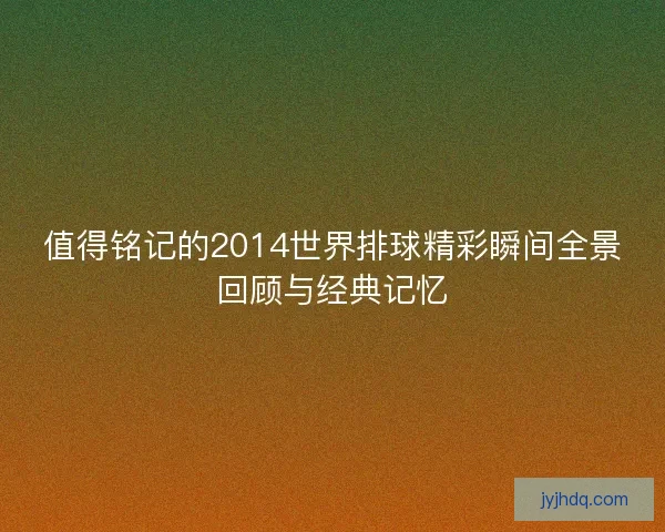 值得铭记的2014世界排球精彩瞬间全景回顾与经典记忆
