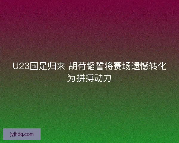 U23国足归来 胡荷韬誓将赛场遗憾转化为拼搏动力 U23国足归来 胡荷韬誓将赛场遗憾转化为拼搏动力