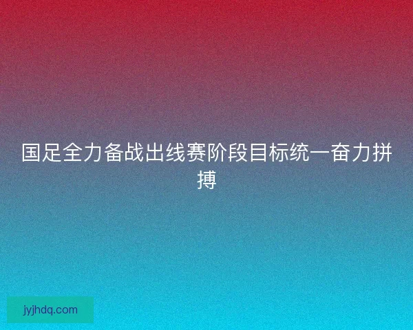 国足全力备战出线赛阶段目标统一奋力拼搏 国足全力备战出线赛阶段目标统一奋力拼搏