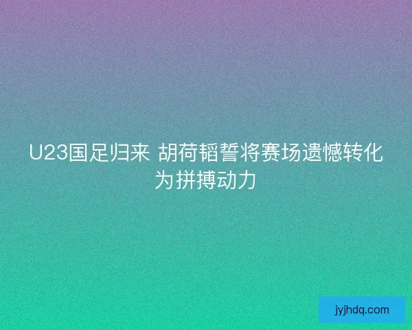 U23国足归来 胡荷韬誓将赛场遗憾转化为拼搏动力